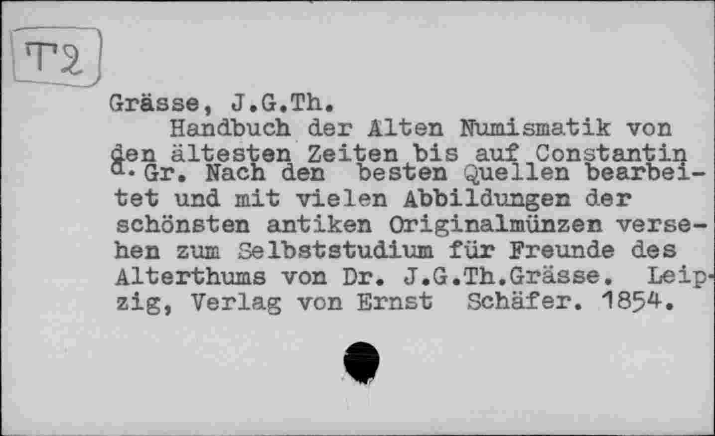 ﻿Grässe, J.G.Th.
Handbuch der Alten Numismatik von äen ältesten Zeiten bis auf Constantin
• Gr. Nach den besten Quellen bearbeitet und mit vielen Abbildungen der schönsten antiken Originalmünzen versehen zum Selbststudium für Freunde des Alterthums von Dr. J.G.Th.Grässe. Leip' zig, Verlag von Ernst Schäfer. 1854.